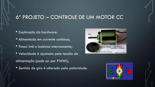 6º PROJETO – CONTROLE DE UM MOTOR CC
• Explicação do hardware:
• Alimentado em corrente contínua;
• Possui ímã e bobinas internamente;
• Velocidade é ajustada pela tensão de
alimentação (pode ser por PWM!);
• Sentido de giro é alterado pela polaridade.
 