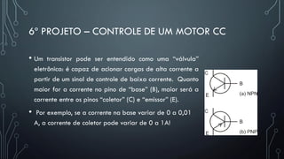 6º PROJETO – CONTROLE DE UM MOTOR CC
• Um transistor pode ser entendido como uma “válvula”
eletrônica: é capaz de acionar cargas de alta corrente a
partir de um sinal de controle de baixa corrente. Quanto
maior for a corrente no pino de “base” (B), maior será a
corrente entre os pinos “coletor” (C) e “emissor” (E).
• Por exemplo, se a corrente na base variar de 0 a 0,01
A, a corrente de coletor pode variar de 0 a 1A!
 
