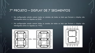 7º PROJETO – DISPLAY DE 7 SEGMENTOS
• Na configuração catodo comum todos os catodos de todos os leds que formam o display são
interligados entre si e ligados ao GND.
• Na configuração anodo comum todos os anodos de todos os leds que formam o display são
interligados entre si e ligados ao +VCC.
 