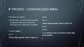8º PROJETO – COMUNICAÇÃO SERIAL
• Estrutura de dados:
• Swicth case: O Switch Cace permite
programar diferentes blocos de
instruções para diferentes condições
• switch (valor) {
case 1:
//fazer algo quando valor é igual a 1
break;
case 2:
//fazer algo quando valor é igual a 2
break;
default:
// se nenhum caso se encaixa, fazer algo
como padrão
}
 