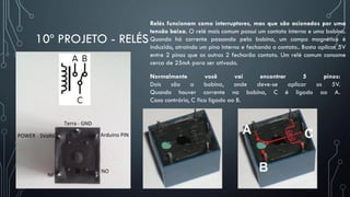 10º PROJETO - RELÉS
Relés funcionam como interruptores, mas que são acionados por uma
tensão baixa. O relé mais comum possui um contato interno e uma bobina.
Quando há corrente passando pela bobina, um campo magnético é
induzido, atraindo um pino interno e fechando o contato.. Basta aplicar 5V
entre 2 pinos que os outros 2 fecharão contato. Um relé comum consome
cerca de 25mA para ser ativado.
Normalmente você vai encontrar 5 pinos:
Dois são a bobina, onde deve-se aplicar os 5V.
Quando houver corrente na bobina, C é ligado ao A.
Caso contrário, C fica ligado ao B.
 