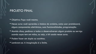 PROJETO FINAL
• Objetivo: Faça você mesmo.
• Nesse curso você aprendeu o básico do arduino, como usar protoboard,
alguns componentes eletrônicos, suas funcionalidades, programação.
• Munido disso, pedimos a todos a desenvolverem algum produto ou serviço
usando oque tem em mãos, ou seja, o kit usado nesse curso.
• Podem fazer em dupla ou sozinhos.
• Lembrem-se: A imaginação é o limite.
 