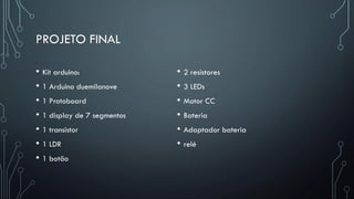 PROJETO FINAL
• Kit arduino:
• 1 Arduino duemilanove
• 1 Protoboard
• 1 display de 7 segmentos
• 1 transistor
• 1 LDR
• 1 botão
• 2 resistores
• 3 LEDs
• Motor CC
• Bateria
• Adaptador bateria
• relé
 