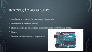 INTRODUÇÃO AO ARDUINO
• Hardware e projetos de montagem disponíveis.
• O software é também aberto.
• Quem desejar, pode comprar os componentes e montar sua placa.
• Mas ...
• O nome arduino é marca registrada!!
 