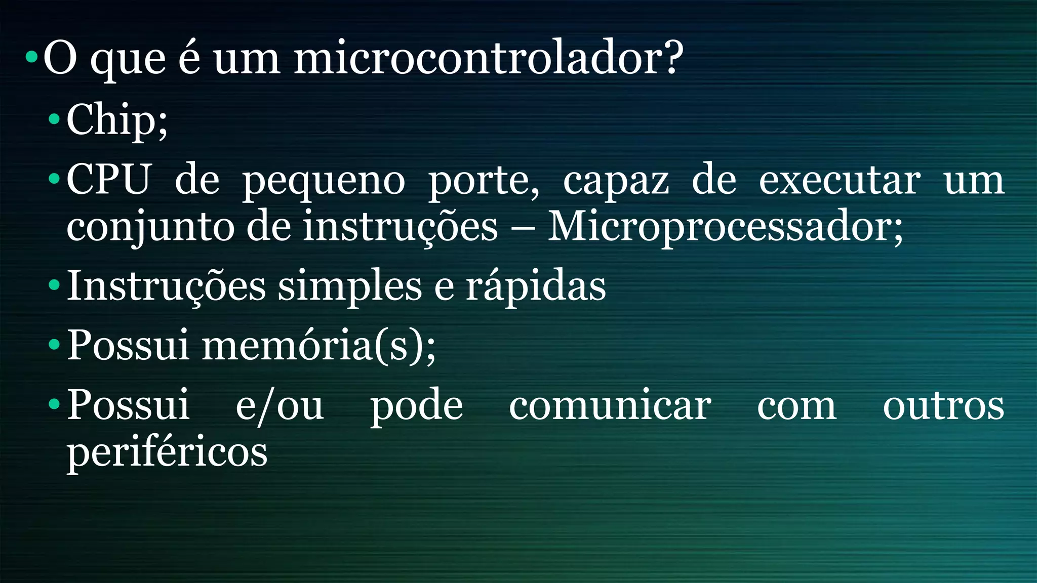 •O que é um microcontrolador?
•Chip;
•CPU de pequeno porte, capaz de executar um
conjunto de instruções – Microprocessador;
•Instruções simples e rápidas
•Possui memória(s);
•Possui e/ou pode comunicar com outros
periféricos
 