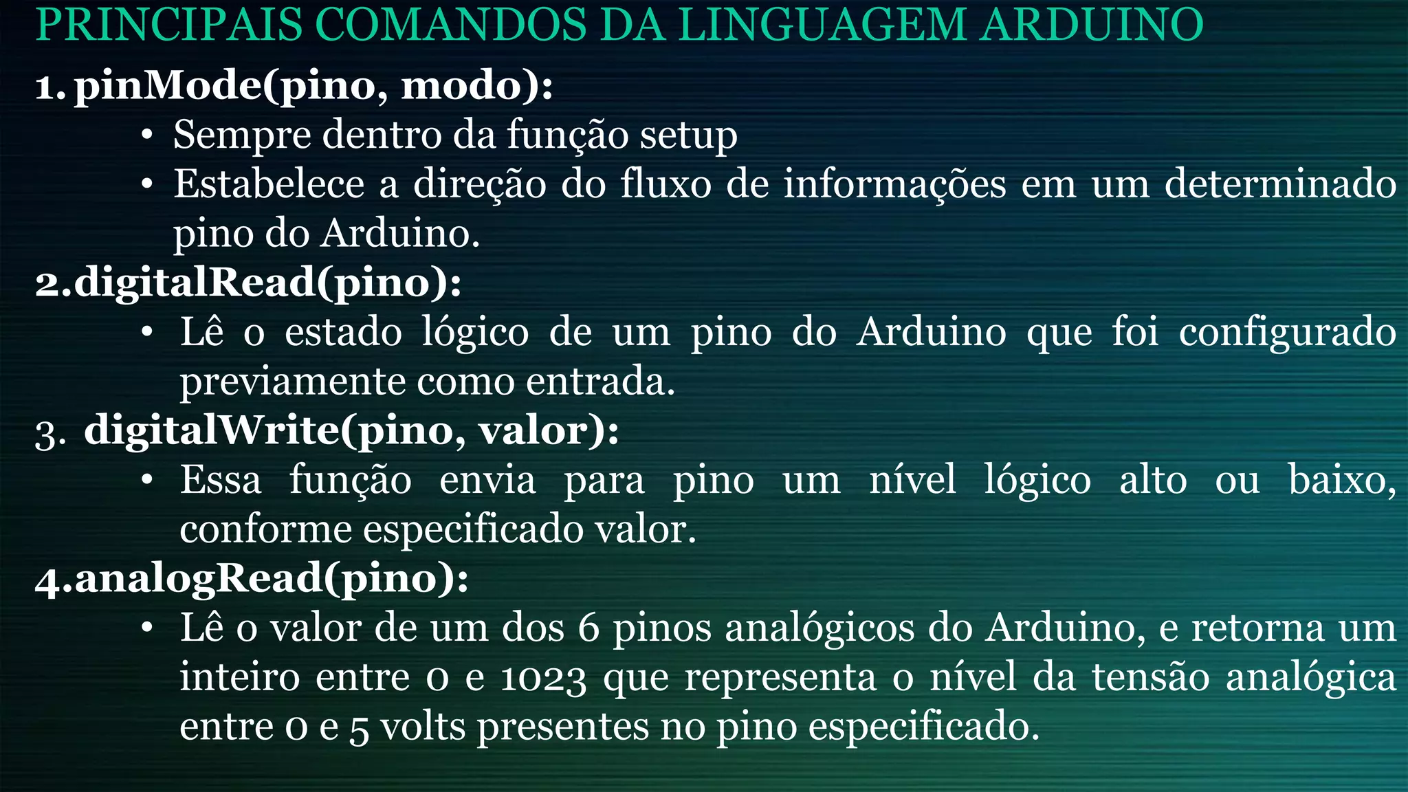 PRINCIPAIS COMANDOS DA LINGUAGEM ARDUINO
1.pinMode(pino, modo):
• Sempre dentro da função setup
• Estabelece a direção do fluxo de informações em um determinado
pino do Arduino.
2.digitalRead(pino):
• Lê o estado lógico de um pino do Arduino que foi configurado
previamente como entrada.
3. digitalWrite(pino, valor):
• Essa função envia para pino um nível lógico alto ou baixo,
conforme especificado valor.
4.analogRead(pino):
• Lê o valor de um dos 6 pinos analógicos do Arduino, e retorna um
inteiro entre 0 e 1023 que representa o nível da tensão analógica
entre 0 e 5 volts presentes no pino especificado.
 