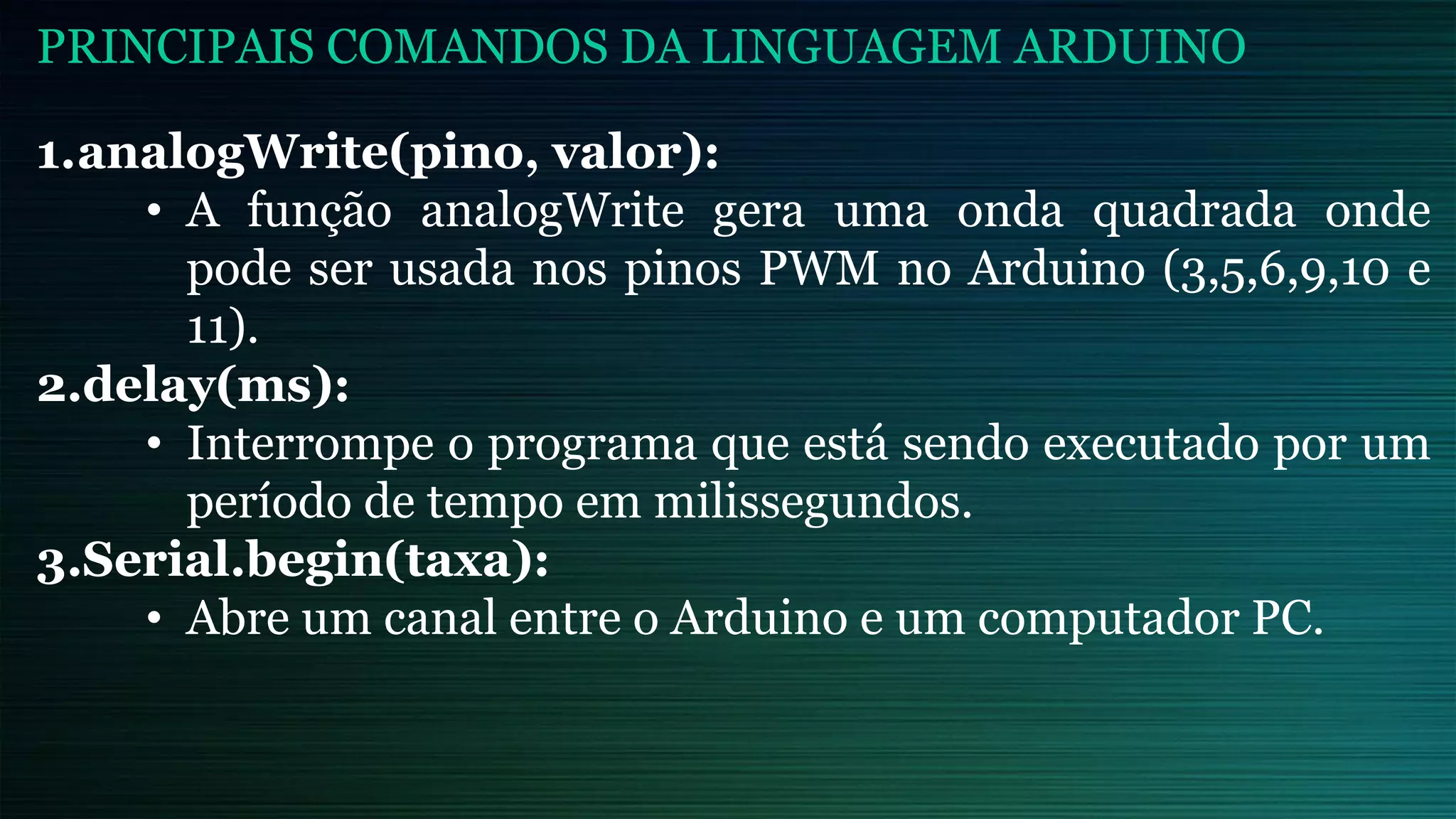 1.analogWrite(pino, valor):
• A função analogWrite gera uma onda quadrada onde
pode ser usada nos pinos PWM no Arduino (3,5,6,9,10 e
11).
2.delay(ms):
• Interrompe o programa que está sendo executado por um
período de tempo em milissegundos.
3.Serial.begin(taxa):
• Abre um canal entre o Arduino e um computador PC.
PRINCIPAIS COMANDOS DA LINGUAGEM ARDUINO
 