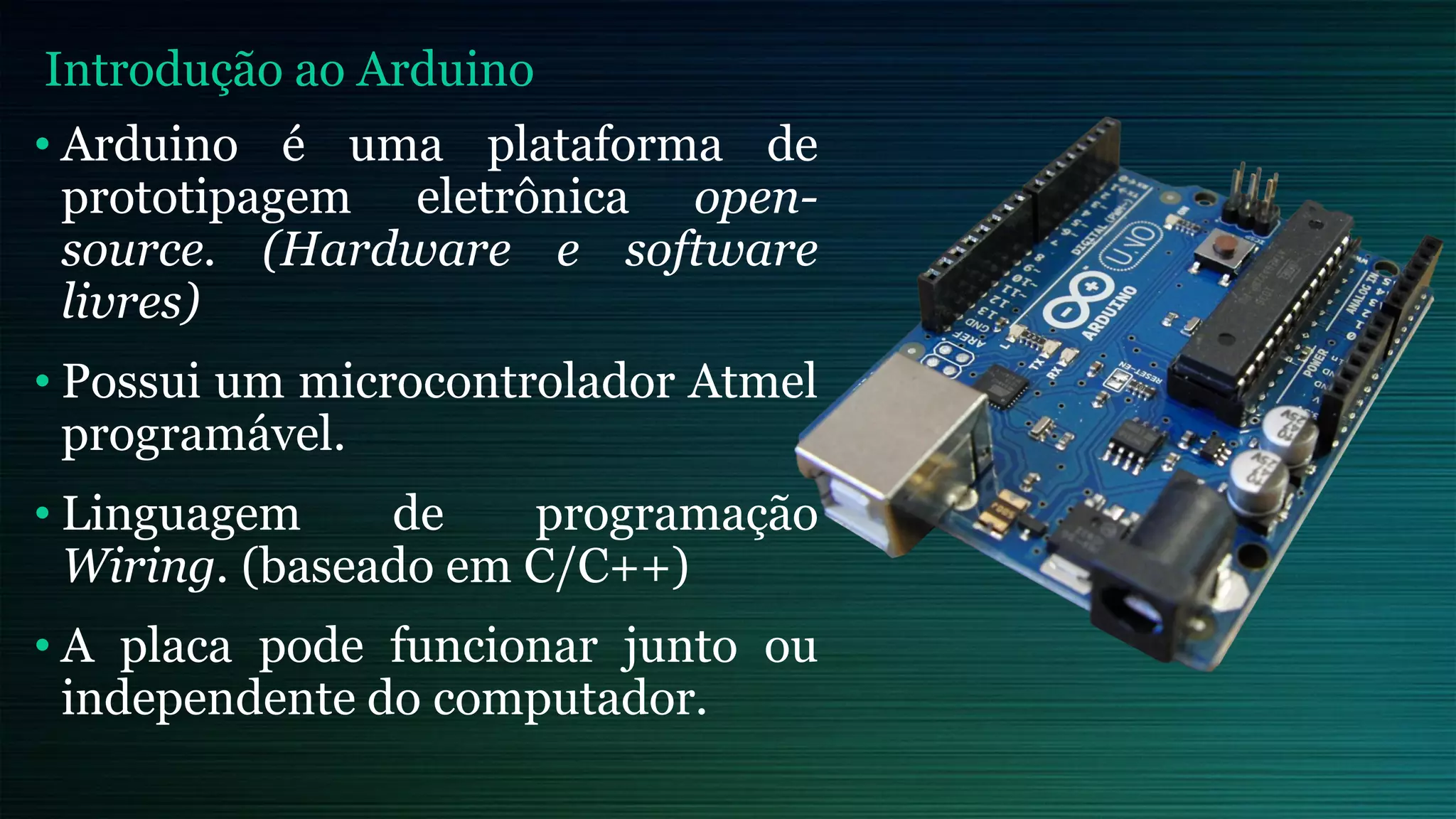 • Arduino é uma plataforma de
prototipagem eletrônica open-
source. (Hardware e software
livres)
• Possui um microcontrolador Atmel
programável.
• Linguagem de programação
Wiring. (baseado em C/C++)
• A placa pode funcionar junto ou
independente do computador.
Introdução ao Arduino
 