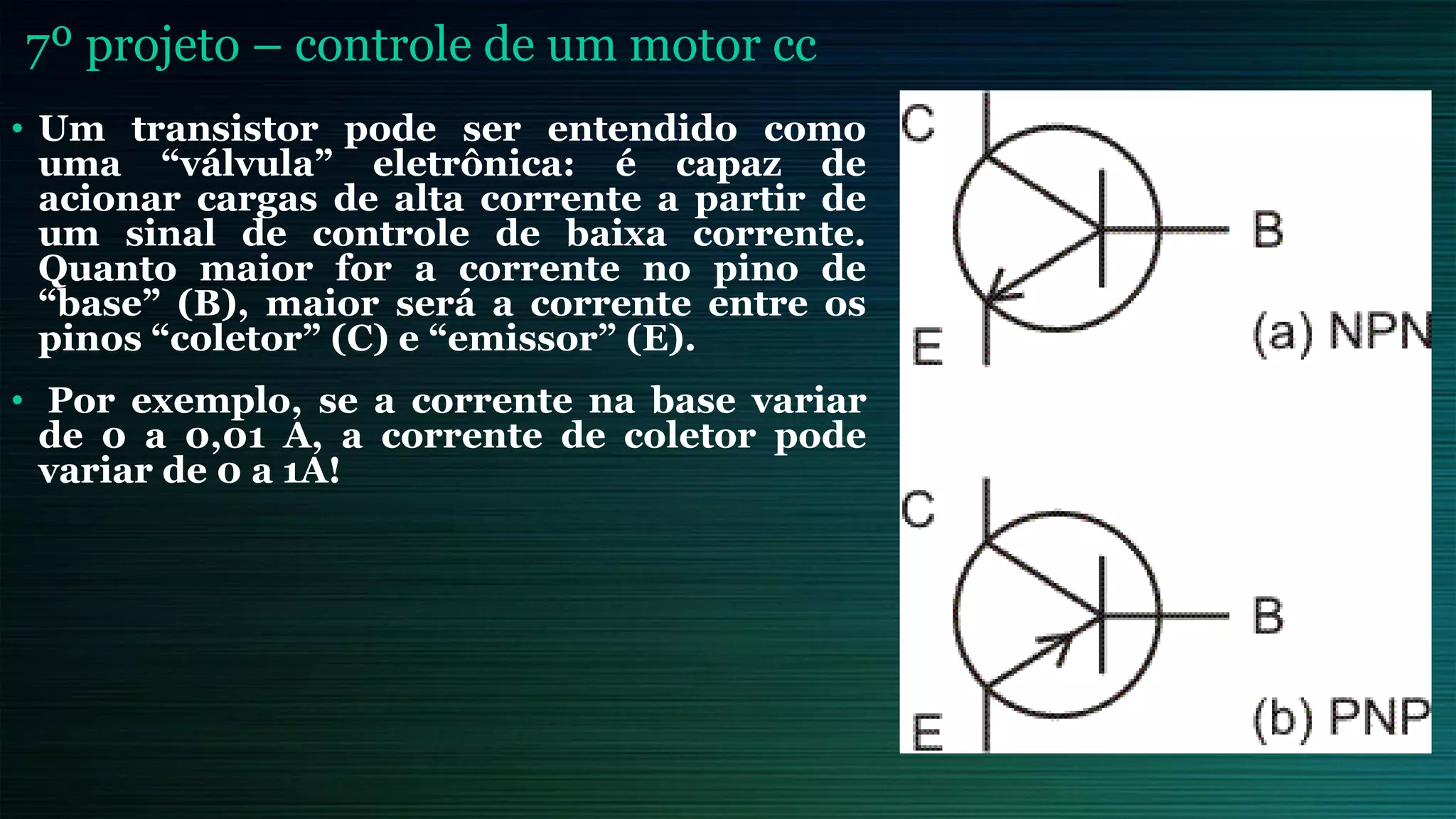 7º projeto – controle de um motor cc
• Um transistor pode ser entendido como
uma “válvula” eletrônica: é capaz de
acionar cargas de alta corrente a partir de
um sinal de controle de baixa corrente.
Quanto maior for a corrente no pino de
“base” (B), maior será a corrente entre os
pinos “coletor” (C) e “emissor” (E).
• Por exemplo, se a corrente na base variar
de 0 a 0,01 A, a corrente de coletor pode
variar de 0 a 1A!
 