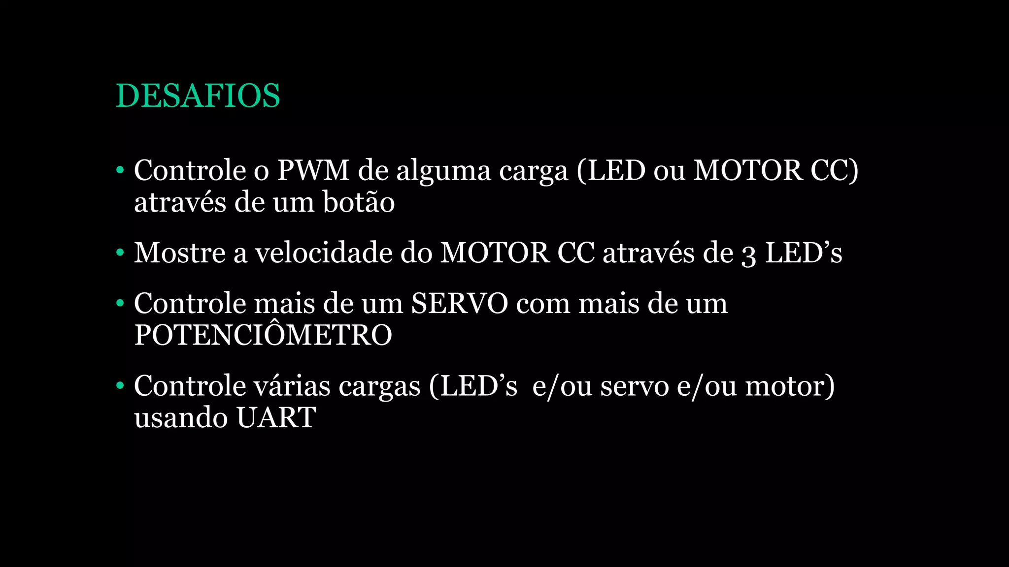 DESAFIOS
• Controle o PWM de alguma carga (LED ou MOTOR CC)
através de um botão
• Mostre a velocidade do MOTOR CC através de 3 LED’s
• Controle mais de um SERVO com mais de um
POTENCIÔMETRO
• Controle várias cargas (LED’s e/ou servo e/ou motor)
usando UART
 