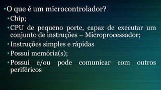 •O que é um microcontrolador?
•Chip;
•CPU de pequeno porte, capaz de executar um
conjunto de instruções – Microprocessador;
•Instruções simples e rápidas
•Possui memória(s);
•Possui e/ou pode comunicar com outros
periféricos
 