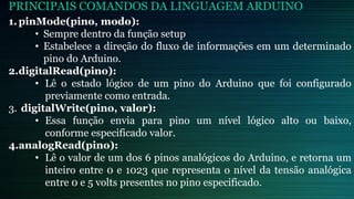 PRINCIPAIS COMANDOS DA LINGUAGEM ARDUINO
1.pinMode(pino, modo):
• Sempre dentro da função setup
• Estabelece a direção do fluxo de informações em um determinado
pino do Arduino.
2.digitalRead(pino):
• Lê o estado lógico de um pino do Arduino que foi configurado
previamente como entrada.
3. digitalWrite(pino, valor):
• Essa função envia para pino um nível lógico alto ou baixo,
conforme especificado valor.
4.analogRead(pino):
• Lê o valor de um dos 6 pinos analógicos do Arduino, e retorna um
inteiro entre 0 e 1023 que representa o nível da tensão analógica
entre 0 e 5 volts presentes no pino especificado.
 