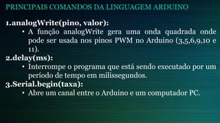 1.analogWrite(pino, valor):
• A função analogWrite gera uma onda quadrada onde
pode ser usada nos pinos PWM no Arduino (3,5,6,9,10 e
11).
2.delay(ms):
• Interrompe o programa que está sendo executado por um
período de tempo em milissegundos.
3.Serial.begin(taxa):
• Abre um canal entre o Arduino e um computador PC.
PRINCIPAIS COMANDOS DA LINGUAGEM ARDUINO
 