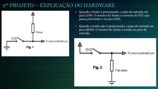 2º PROJETO – EXPLICAÇÃO DO HARDWARE
• Quando o botão é pressionado, o pino de entrada vai
para LOW. O resistor R1 limita a corrente do VCC que
passa pelo botão e vai pro GND.
• Quando o botão não é pressionado, o pino de entrada vai
para HIGH. O resistor R1 limita a tensão no pino de
entrada.
 