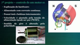 7º projeto – controle de um motor cc
• Explicação do hardware:
• Alimentado com corrente contínua;
• Possui ímã e bobinas internamente;
• Velocidade é ajustada pela tensão de
alimentação (pode ser por PWM!);
• Sentido de giro é alterado pela
polaridade.
 