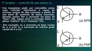 7º projeto – controle de um motor cc
• Um transistor pode ser entendido como
uma “válvula” eletrônica: é capaz de
acionar cargas de alta corrente a partir de
um sinal de controle de baixa corrente.
Quanto maior for a corrente no pino de
“base” (B), maior será a corrente entre os
pinos “coletor” (C) e “emissor” (E).
• Por exemplo, se a corrente na base variar
de 0 a 0,01 A, a corrente de coletor pode
variar de 0 a 1A!
 