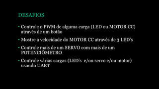 DESAFIOS
• Controle o PWM de alguma carga (LED ou MOTOR CC)
através de um botão
• Mostre a velocidade do MOTOR CC através de 3 LED’s
• Controle mais de um SERVO com mais de um
POTENCIÔMETRO
• Controle várias cargas (LED’s e/ou servo e/ou motor)
usando UART
 