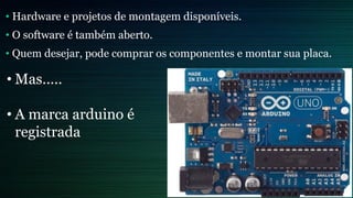• Hardware e projetos de montagem disponíveis.
• O software é também aberto.
• Quem desejar, pode comprar os componentes e montar sua placa.
• Mas.....
• A marca arduino é
registrada
 