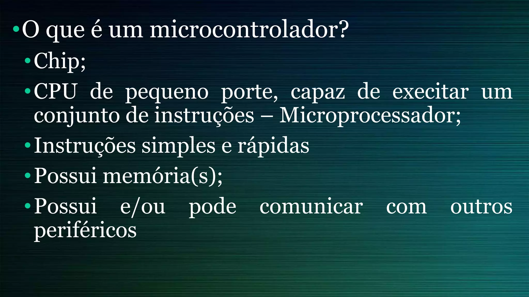 •O que é um microcontrolador?
•Chip;
•CPU de pequeno porte, capaz de execitar um
conjunto de instruções – Microprocessador;
•Instruções simples e rápidas
•Possui memória(s);
•Possui e/ou pode comunicar com outros
periféricos
 