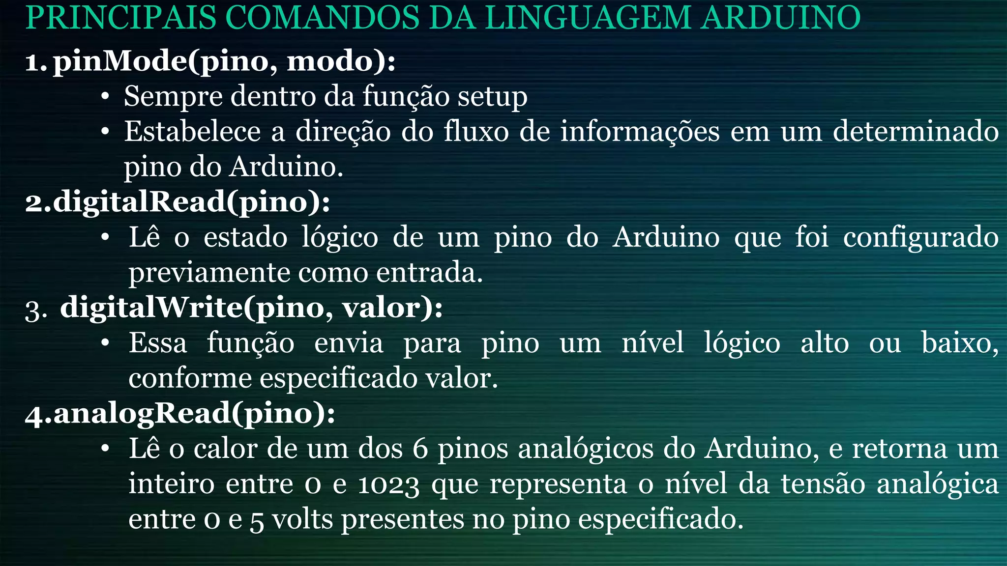 PRINCIPAIS COMANDOS DA LINGUAGEM ARDUINO
1.pinMode(pino, modo):
• Sempre dentro da função setup
• Estabelece a direção do fluxo de informações em um determinado
pino do Arduino.
2.digitalRead(pino):
• Lê o estado lógico de um pino do Arduino que foi configurado
previamente como entrada.
3. digitalWrite(pino, valor):
• Essa função envia para pino um nível lógico alto ou baixo,
conforme especificado valor.
4.analogRead(pino):
• Lê o calor de um dos 6 pinos analógicos do Arduino, e retorna um
inteiro entre 0 e 1023 que representa o nível da tensão analógica
entre 0 e 5 volts presentes no pino especificado.
 