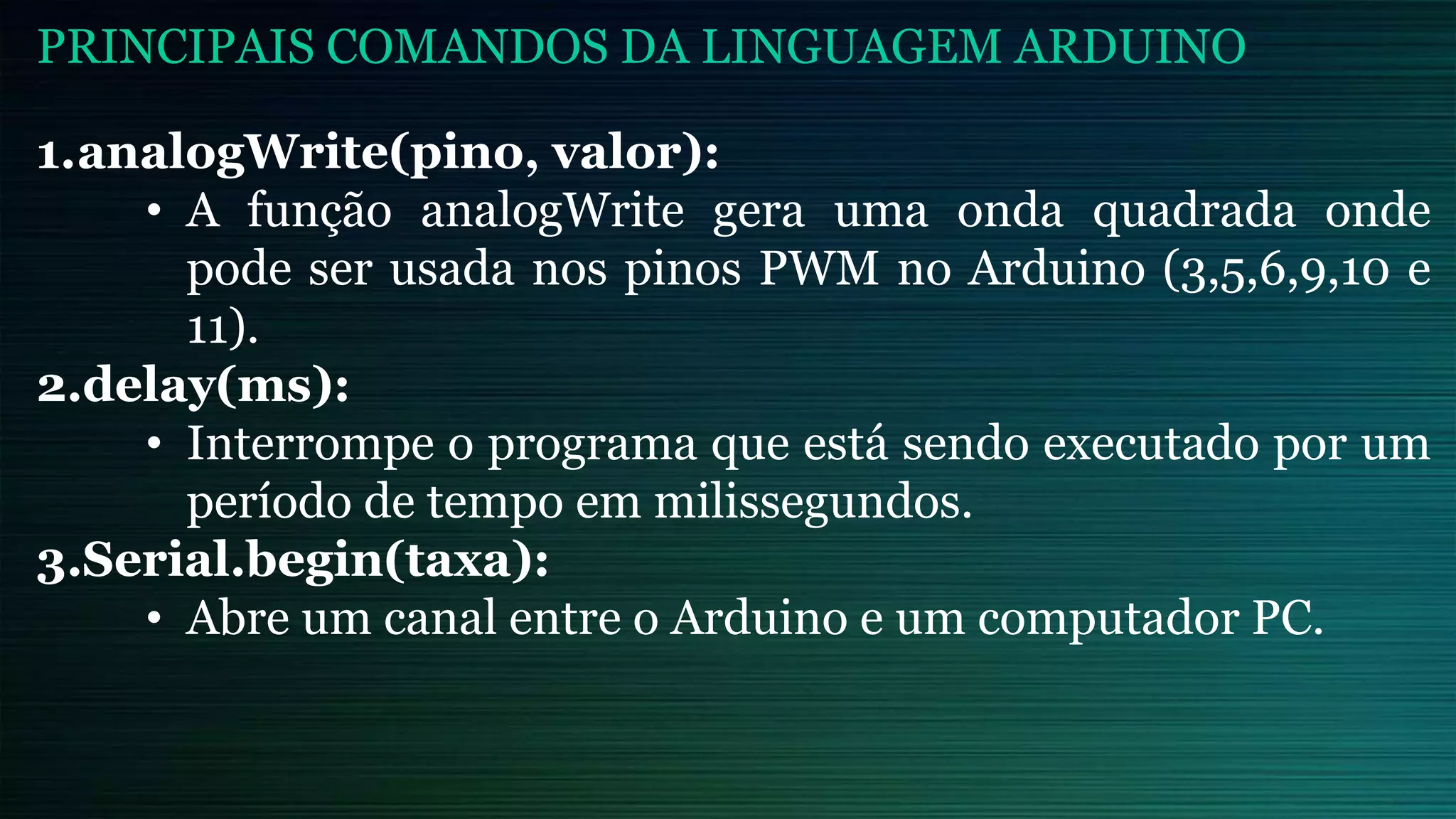 1.analogWrite(pino, valor):
• A função analogWrite gera uma onda quadrada onde
pode ser usada nos pinos PWM no Arduino (3,5,6,9,10 e
11).
2.delay(ms):
• Interrompe o programa que está sendo executado por um
período de tempo em milissegundos.
3.Serial.begin(taxa):
• Abre um canal entre o Arduino e um computador PC.
PRINCIPAIS COMANDOS DA LINGUAGEM ARDUINO
 