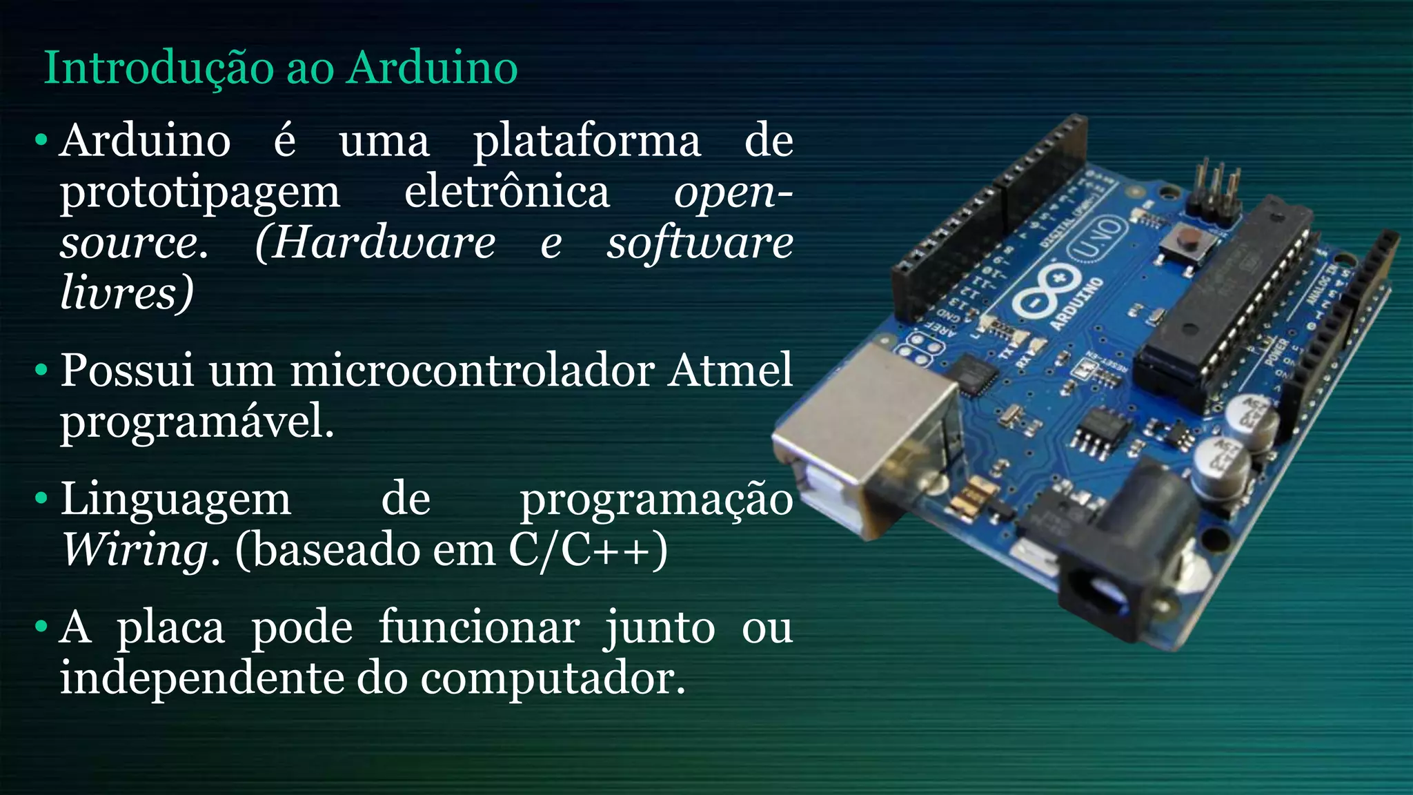 • Arduino é uma plataforma de
prototipagem eletrônica open-
source. (Hardware e software
livres)
• Possui um microcontrolador Atmel
programável.
• Linguagem de programação
Wiring. (baseado em C/C++)
• A placa pode funcionar junto ou
independente do computador.
Introdução ao Arduino
 