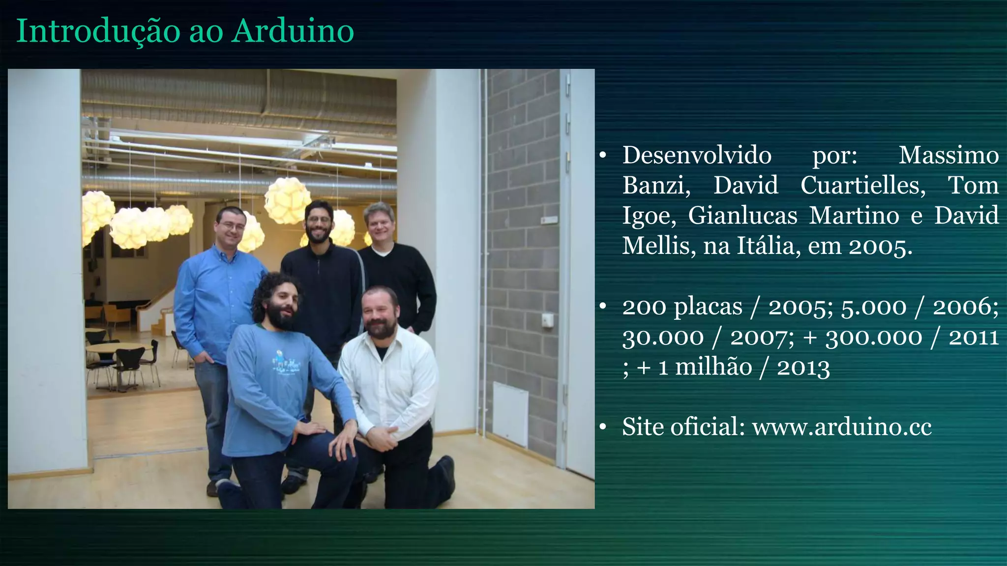 • Desenvolvido por: Massimo
Banzi, David Cuartielles, Tom
Igoe, Gianlucas Martino e David
Mellis, na Itália, em 2005.
• 200 placas / 2005; 5.000 / 2006;
30.000 / 2007; + 300.000 / 2011
; + 1 milhão / 2013
• Site oficial: www.arduino.cc
Introdução ao Arduino
 