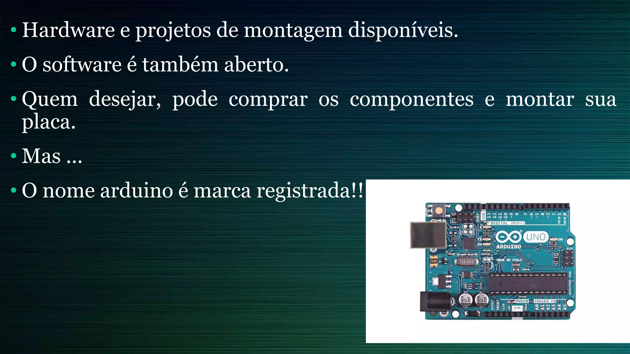 • Hardware e projetos de montagem disponíveis.
• O software é também aberto.
• Quem desejar, pode comprar os componentes e montar sua
placa.
• Mas ...
• O nome arduino é marca registrada!!
 