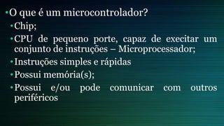 •O que é um microcontrolador?
•Chip;
•CPU de pequeno porte, capaz de execitar um
conjunto de instruções – Microprocessador;
•Instruções simples e rápidas
•Possui memória(s);
•Possui e/ou pode comunicar com outros
periféricos
 