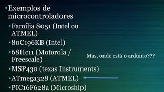 •Exemplos de
microcontroladores
•Família 8051 (Intel ou
ATMEL)
•80C196KB (Intel)
•68Hc11 (Motorola /
Freescale)
•MSP430 (texas Instruments)
•ATmega328 (ATMEL)
•PIC16F628a (Microship)
Mas, onde está o arduino???
 