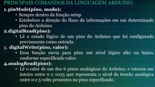 PRINCIPAIS COMANDOS DA LINGUAGEM ARDUINO
1.pinMode(pino, modo):
• Sempre dentro da função setup
• Estabelece a direção do fluxo de informações em um determinado
pino do Arduino.
2.digitalRead(pino):
• Lê o estado lógico de um pino do Arduino que foi configurado
previamente como entrada.
3. digitalWrite(pino, valor):
• Essa função envia para pino um nível lógico alto ou baixo,
conforme especificado valor.
4.analogRead(pino):
• Lê o calor de um dos 6 pinos analógicos do Arduino, e retorna um
inteiro entre 0 e 1023 que representa o nível da tensão analógica
entre 0 e 5 volts presentes no pino especificado.
 