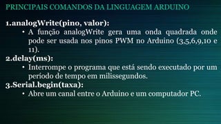 1.analogWrite(pino, valor):
• A função analogWrite gera uma onda quadrada onde
pode ser usada nos pinos PWM no Arduino (3,5,6,9,10 e
11).
2.delay(ms):
• Interrompe o programa que está sendo executado por um
período de tempo em milissegundos.
3.Serial.begin(taxa):
• Abre um canal entre o Arduino e um computador PC.
PRINCIPAIS COMANDOS DA LINGUAGEM ARDUINO
 