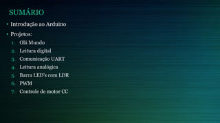 SUMÁRIO
• Introdução ao Arduino
• Projetos:
1. Olá Mundo
2. Leitura digital
3. Comunicação UART
4. Leitura analógica
5. Barra LED’s com LDR
6. PWM
7. Controle de motor CC
 