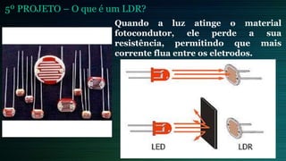 5º PROJETO – O que é um LDR?
Quando a luz atinge o material
fotocondutor, ele perde a sua
resistência, permitindo que mais
corrente flua entre os eletrodos.
 