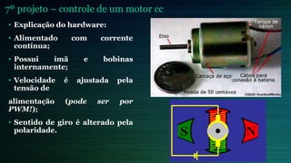 7º projeto – controle de um motor cc
• Explicação do hardware:
• Alimentado com corrente
contínua;
• Possui ímã e bobinas
internamente;
• Velocidade é ajustada pela
tensão de
alimentação (pode ser por
PWM!);
• Sentido de giro é alterado pela
polaridade.
 