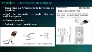 7º projeto – controle de um motor cc
• Cada pino do Arduino pode fornecer, no
máximo,
40mA de corrente -> pode não ser
suficiente para
acionar um motor!
• Solução: usar transistores.
 