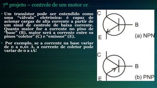 7º projeto – controle de um motor cc
• Um transistor pode ser entendido como
uma “válvula” eletrônica: é capaz de
acionar cargas de alta corrente a partir de
um sinal de controle de baixa corrente.
Quanto maior for a corrente no pino de
“base” (B), maior será a corrente entre os
pinos “coletor” (C) e “emissor” (E).
• Por exemplo, se a corrente na base variar
de 0 a 0,01 A, a corrente de coletor pode
variar de 0 a 1A!
 