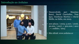 • Desenvolvido por: Massimo
Banzi, David Cuartielles, Tom
Igoe, Gianlucas Martino e David
Mellis, na Itália, em 2005.
• 200 placas / 2005; 5.000 / 2006;
30.000 / 2007; + 300.000 / 2011
; + 1 milhão / 2013
• Site oficial: www.arduino.cc
Introdução ao Arduino
 