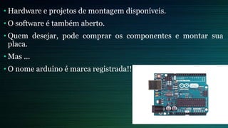 • Hardware e projetos de montagem disponíveis.
• O software é também aberto.
• Quem desejar, pode comprar os componentes e montar sua
placa.
• Mas ...
• O nome arduino é marca registrada!!
 