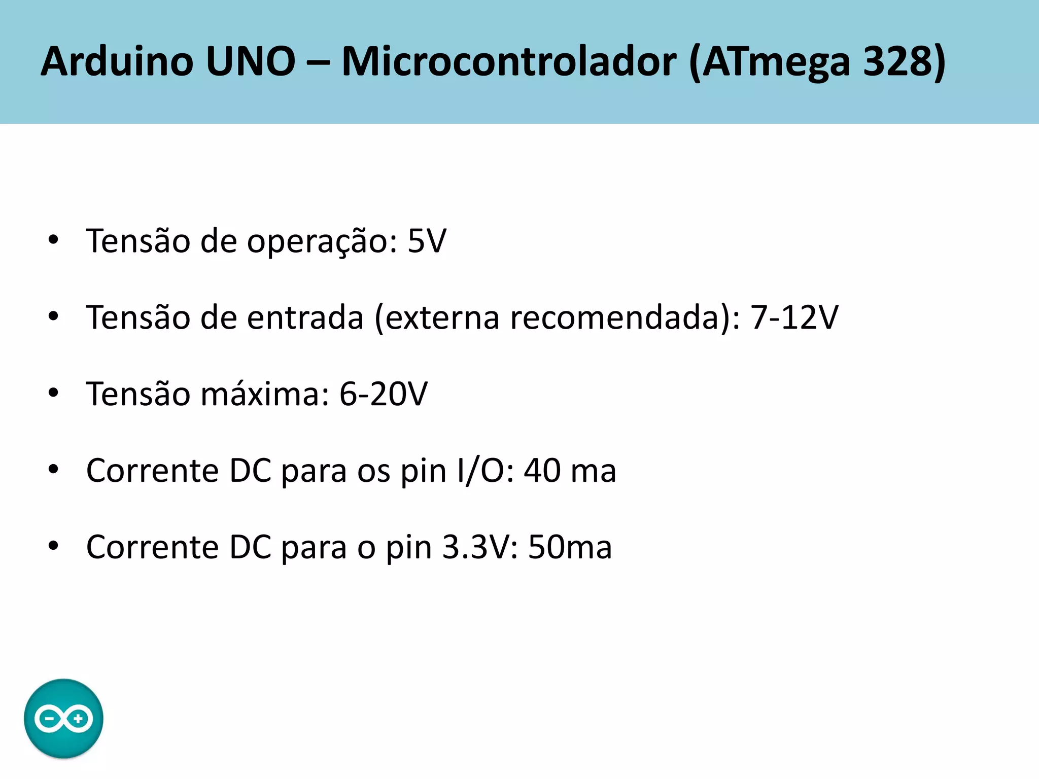 Arduino UNO – Microcontrolador (ATmega 328)
• Tensão de operação: 5V
• Tensão de entrada (externa recomendada): 7-12V
• Tensão máxima: 6-20V
• Corrente DC para os pin I/O: 40 ma
• Corrente DC para o pin 3.3V: 50ma
 