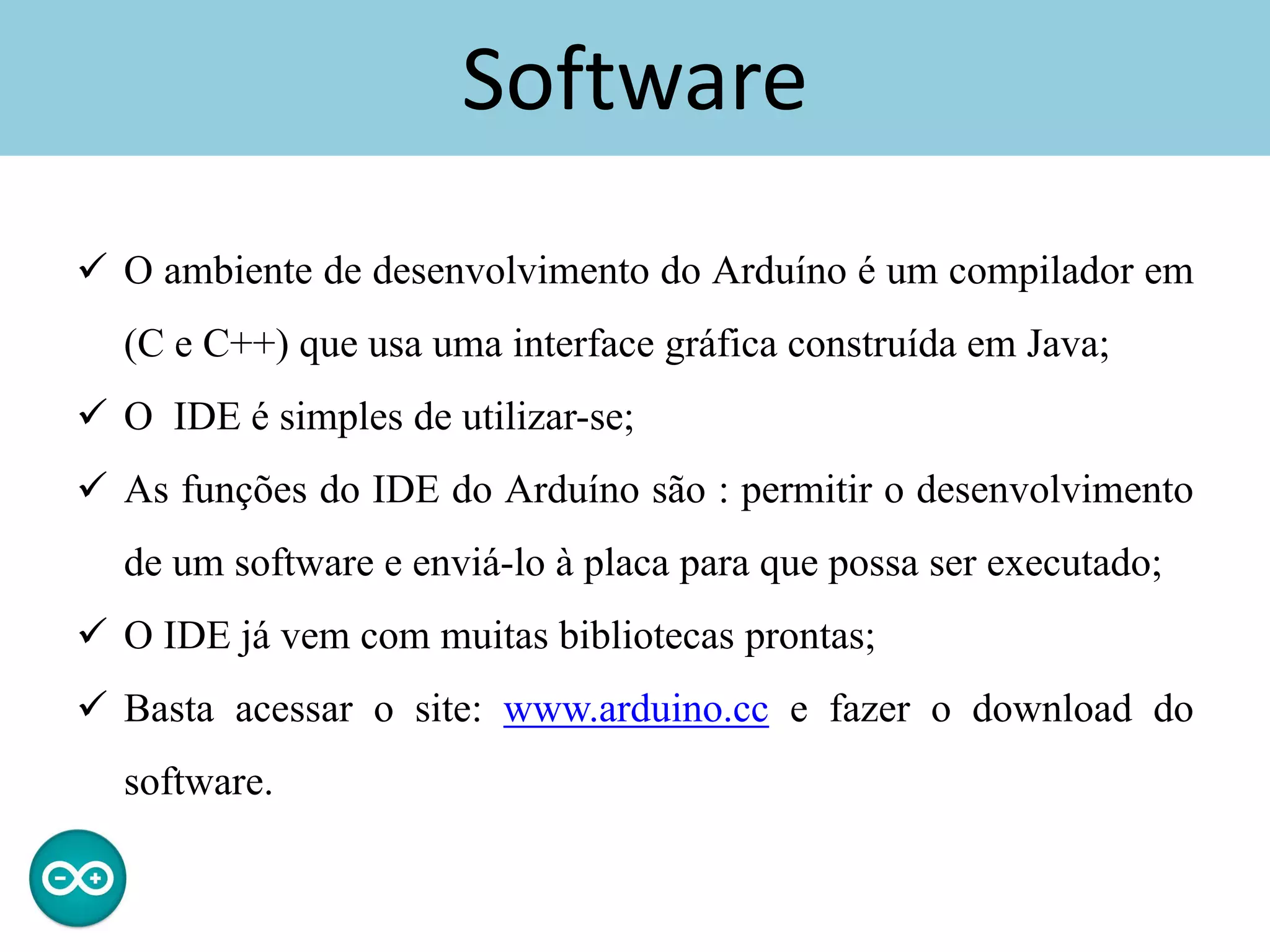 Software
 O ambiente de desenvolvimento do Arduíno é um compilador em
(C e C++) que usa uma interface gráfica construída em Java;
 O IDE é simples de utilizar-se;
 As funções do IDE do Arduíno são : permitir o desenvolvimento
de um software e enviá-lo à placa para que possa ser executado;
 O IDE já vem com muitas bibliotecas prontas;
 Basta acessar o site: www.arduino.cc e fazer o download do
software.
 