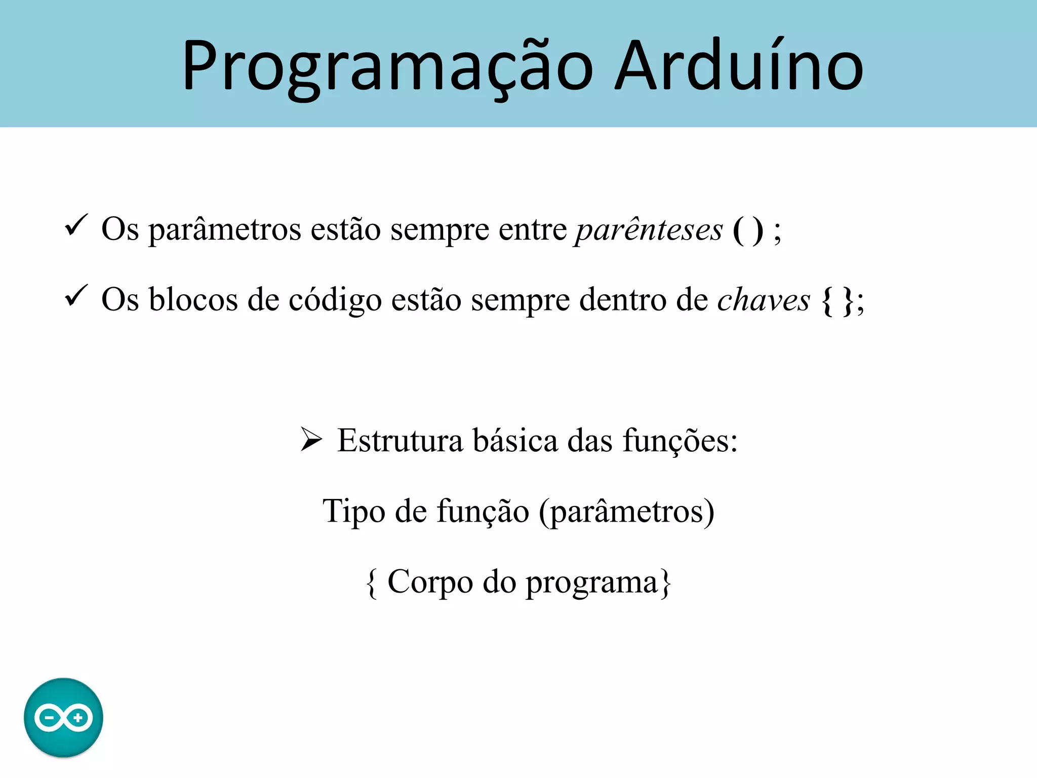Programação Arduíno
 Os parâmetros estão sempre entre parênteses ( ) ;
 Os blocos de código estão sempre dentro de chaves { };
 Estrutura básica das funções:
Tipo de função (parâmetros)
{ Corpo do programa}
 