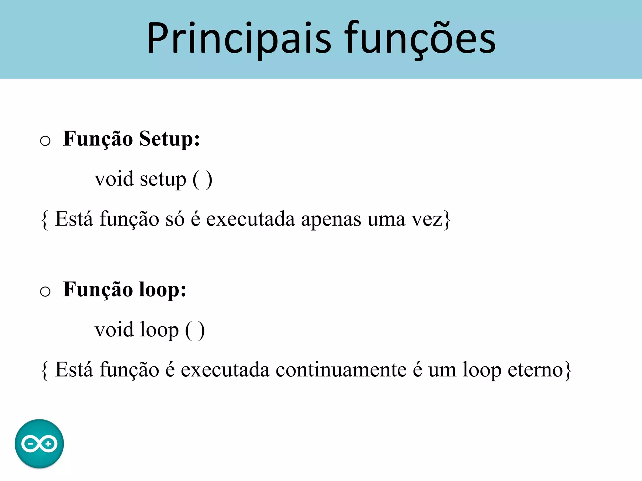 Principais funções
o Função Setup:
void setup ( )
{ Está função só é executada apenas uma vez}
o Função loop:
void loop ( )
{ Está função é executada continuamente é um loop eterno}
 