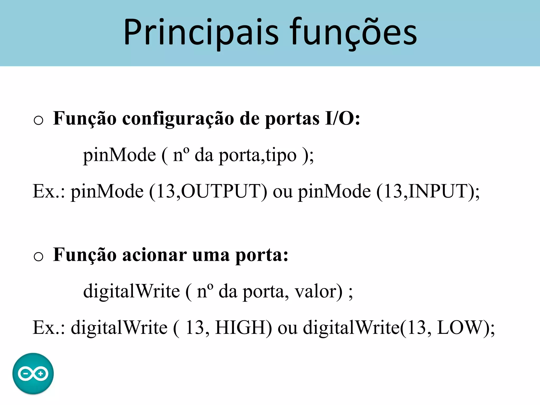 Principais funções
o Função configuração de portas I/O:
pinMode ( nº da porta,tipo );
Ex.: pinMode (13,OUTPUT) ou pinMode (13,INPUT);
o Função acionar uma porta:
digitalWrite ( nº da porta, valor) ;
Ex.: digitalWrite ( 13, HIGH) ou digitalWrite(13, LOW);
 