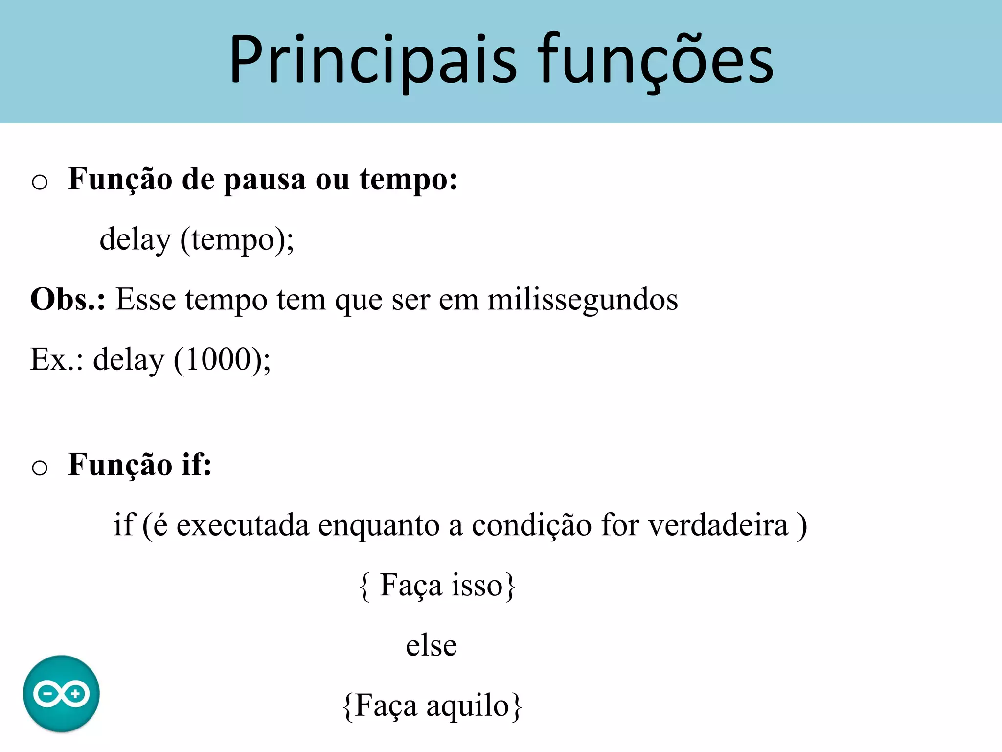 Principais funções
o Função de pausa ou tempo:
delay (tempo);
Obs.: Esse tempo tem que ser em milissegundos
Ex.: delay (1000);
o Função if:
if (é executada enquanto a condição for verdadeira )
{ Faça isso}
else
{Faça aquilo}
 