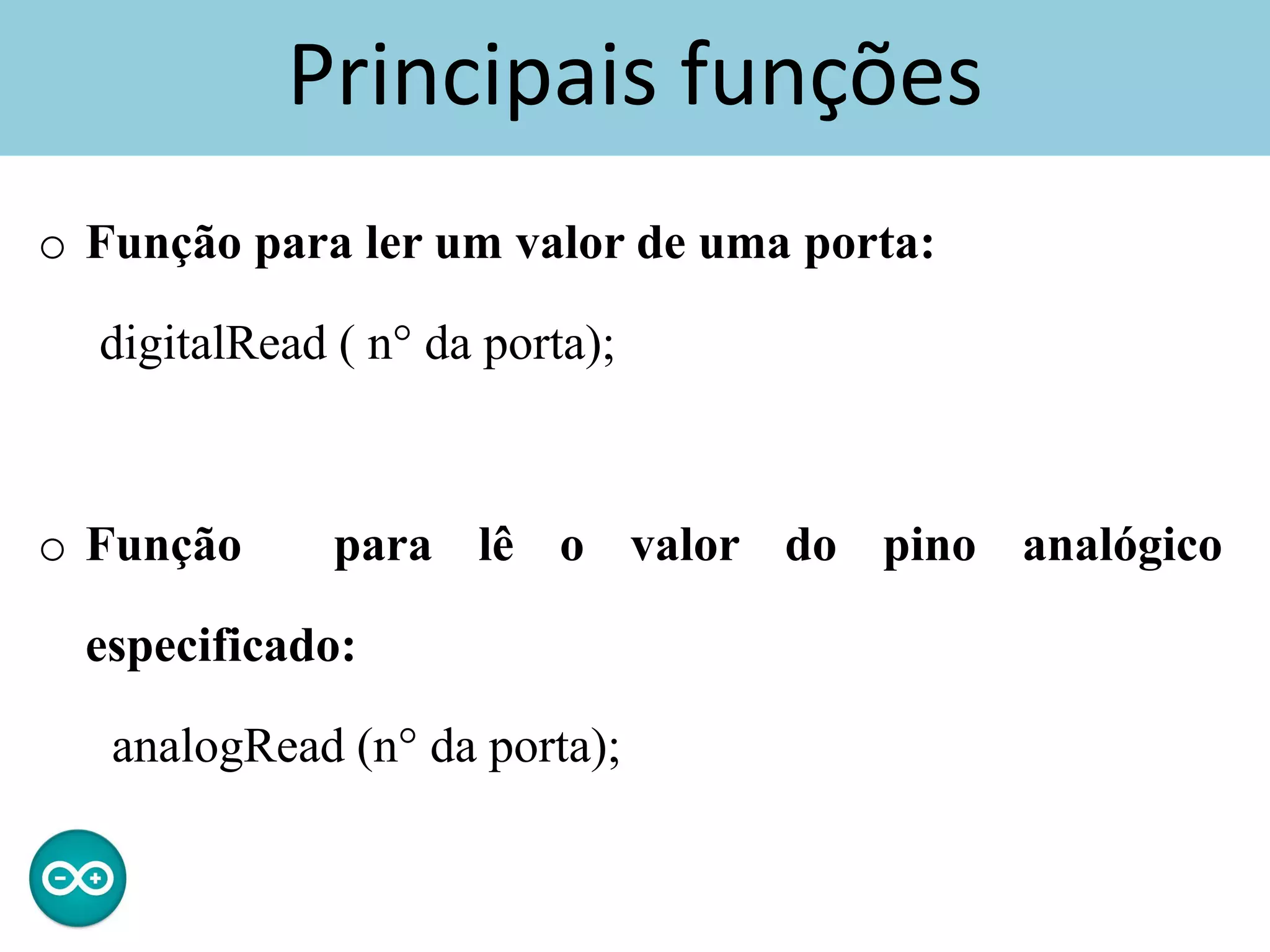 Principais funções
o Função para ler um valor de uma porta:
digitalRead ( n° da porta);
o Função para lê o valor do pino analógico
especificado:
analogRead (n° da porta);
 
