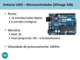 Arduino UNO – Microcontrolador (ATmega 328)
• Portas
• 14 entradas/saídas digitais
• 6 entradas analógicas
• Memória
• RAM: 2K
• Flash (programa): 32k – 0.5k (bootloader)
• Velocidade de processamento: 16MHz
 