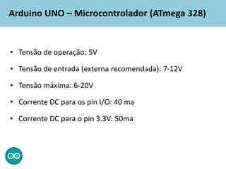 Arduino UNO – Microcontrolador (ATmega 328)
• Tensão de operação: 5V
• Tensão de entrada (externa recomendada): 7-12V
• Tensão máxima: 6-20V
• Corrente DC para os pin I/O: 40 ma
• Corrente DC para o pin 3.3V: 50ma
 