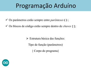 Programação Arduíno
 Os parâmetros estão sempre entre parênteses ( ) ;
 Os blocos de código estão sempre dentro de chaves { };
 Estrutura básica das funções:
Tipo de função (parâmetros)
{ Corpo do programa}
 