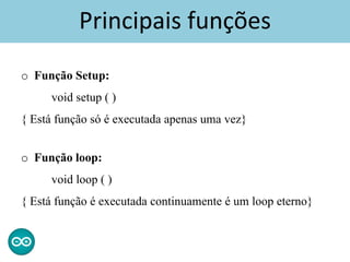 Principais funções
o Função Setup:
void setup ( )
{ Está função só é executada apenas uma vez}
o Função loop:
void loop ( )
{ Está função é executada continuamente é um loop eterno}
 